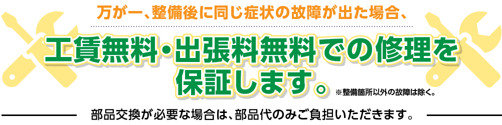 万が一、整備後に同じ症状の故障が出た場合、工賃無料・出張料無料での修理を保証します。