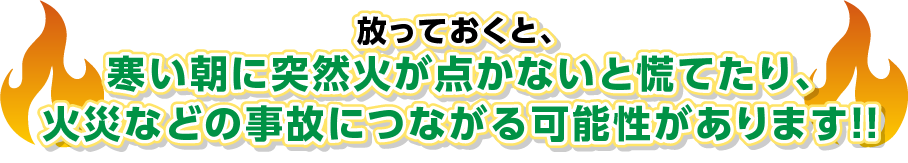 放っておくと、寒い朝に突然火が点かないと慌てたり、火災などの事故につながる可能性があります！！